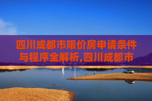 四川成都市限价房申请条件与程序全解析,四川成都市限价房申请条件及需要满足的程序有哪些