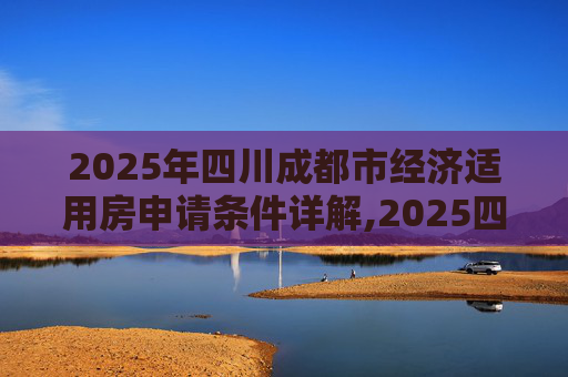 2025年四川成都市经济适用房申请条件详解,2025四川成都市经济适用房申请条件是什么
