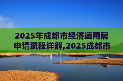 2025年成都市经济适用房申请流程详解,2025成都市选经济适用房的需要哪些程序