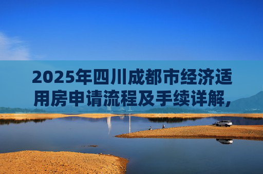 2025年四川成都市经济适用房申请流程及手续详解,四川成都市选经济适用房有什么手续2025