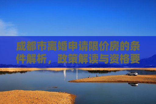 成都市离婚申请限价房的条件解析，政策解读与资格要求,成都市离婚申请限价房的条件包括哪些