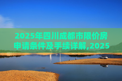 2025年四川成都市限价房申请条件及手续详解,2025四川成都市限价房申请条件及有什么手续