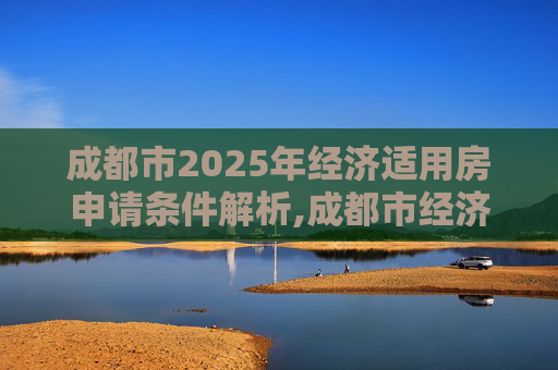 成都市2025年经济适用房申请条件解析,成都市经济适用房申请有什么条件2025