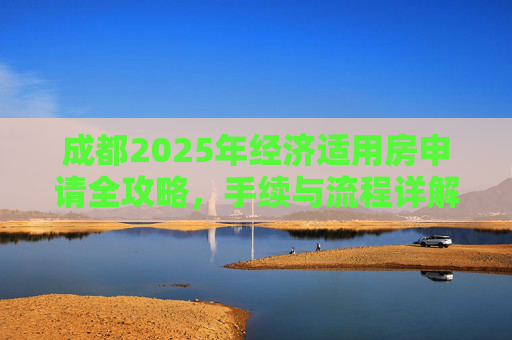 成都2025年经济适用房申请全攻略，手续与流程详解,成都选经济适用房的手续包括什么2025