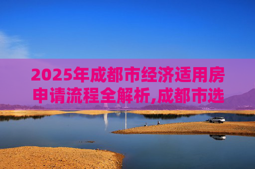2025年成都市经济适用房申请流程全解析,成都市选经济适用房有什么流程2025