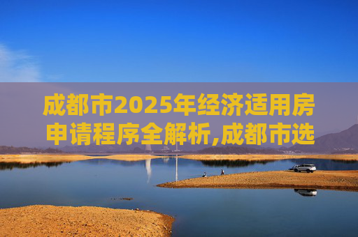 成都市2025年经济适用房申请程序全解析,成都市选经济适用房的程序有哪些2025
