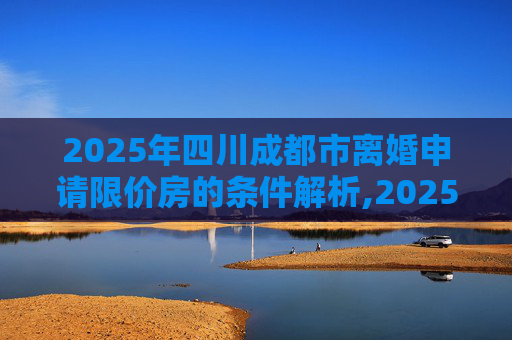 2025年四川成都市离婚申请限价房的条件解析,2025四川成都市离婚申请限价房有什么条件