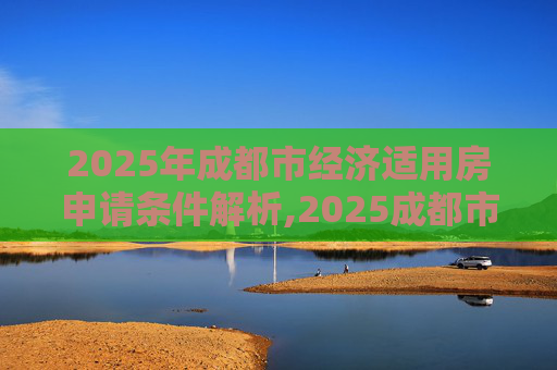 2025年成都市经济适用房申请条件解析,2025成都市申请经济适用房的条件是什么