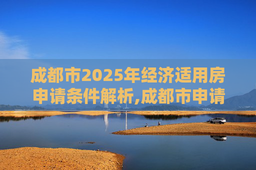 成都市2025年经济适用房申请条件解析,成都市申请经济适用房的条件是什么2025