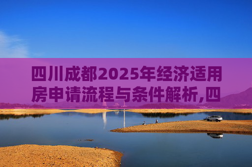 四川成都2025年经济适用房申请流程与条件解析,四川成都选经济适用房的满足程序有哪些2025
