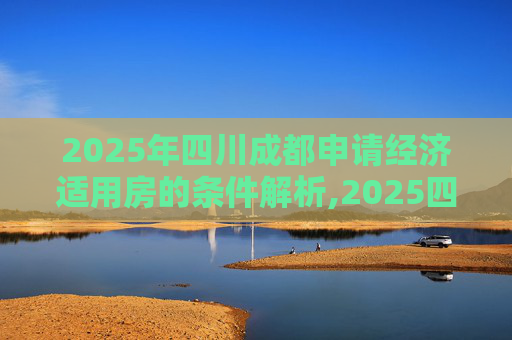 2025年四川成都申请经济适用房的条件解析,2025四川成都申请经济适用房的满足条件有哪些