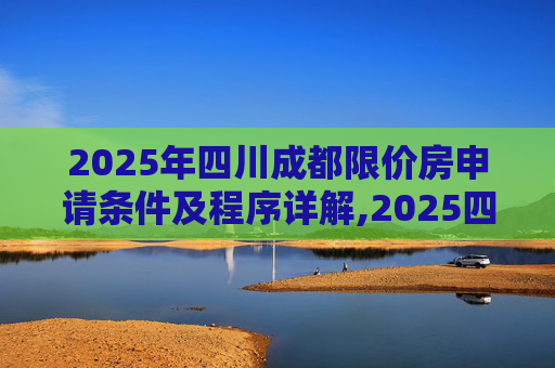 2025年四川成都限价房申请条件及程序详解,2025四川成都限价房申请条件及程序是什么