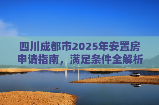 四川成都市2025年安置房申请指南，满足条件全解析,四川成都市安置房申请满足条件有哪些2025