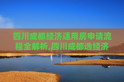 四川成都经济适用房申请流程全解析,四川成都选经济适用房的流程包含哪些