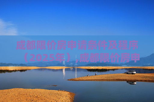 成都限价房申请条件及程序（2025年）,成都限价房申请条件及有哪些程序2025