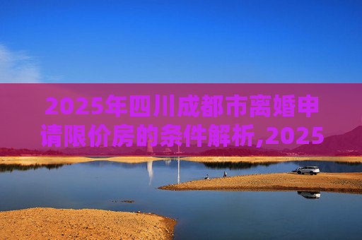 2025年四川成都市离婚申请限价房的条件解析,2025四川成都市离婚申请限价房的满足条件有哪些