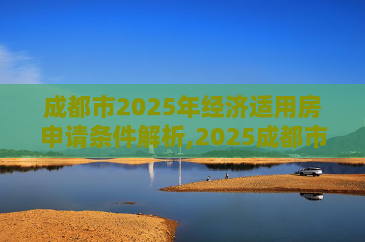成都市2025年经济适用房申请条件解析,2025成都市申请经济适用房的条件包括什么