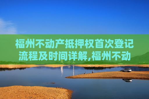 福州不动产抵押权首次登记流程及时间详解,福州不动产抵押权首次登记要办多久