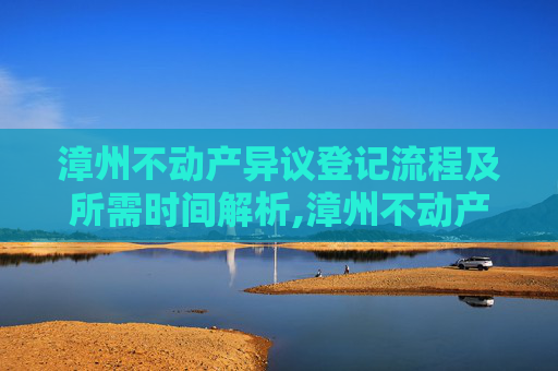 漳州不动产异议登记流程及所需时间解析,漳州不动产异议登记要办多久