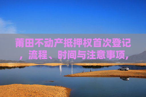莆田不动产抵押权首次登记，流程、时间与注意事项,莆田不动产抵押权首次登记什么时间办