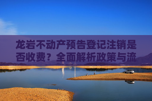 龙岩不动产预告登记注销是否收费？全面解析政策与流程,龙岩不动产预告登记注销收费吗
