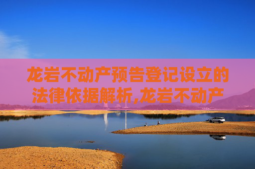 龙岩不动产预告登记设立的法律依据解析,龙岩不动产预告登记设立法律依据是什么