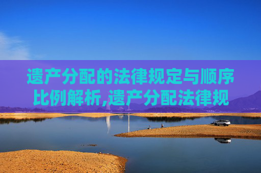 遗产分配的法律规定与顺序比例解析,遗产分配法律规定，遗产分配顺序及比例问题