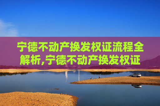 宁德不动产换发权证流程全解析,宁德不动产换发权证流程怎么走