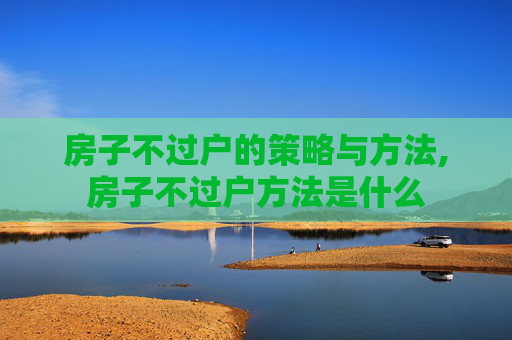 房子不过户的策略与方法,房子不过户方法是什么