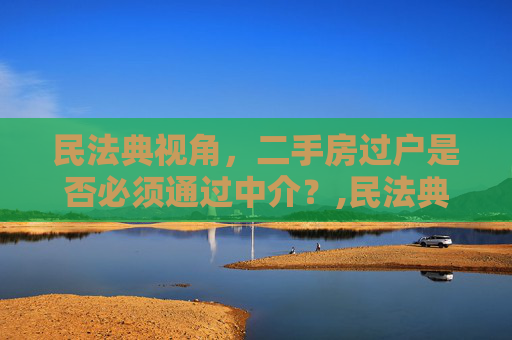 民法典视角，二手房过户是否必须通过中介？,民法典规定二手房过户必须要通过中介吗