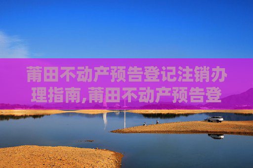 莆田不动产预告登记注销办理指南,莆田不动产预告登记注销在哪办理