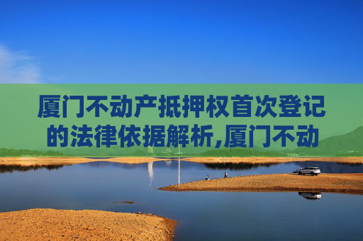 厦门不动产抵押权首次登记的法律依据解析,厦门不动产抵押权首次登记法律依据是什么
