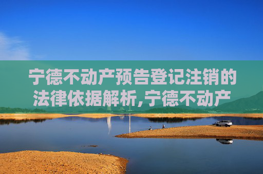 宁德不动产预告登记注销的法律依据解析,宁德不动产预告登记注销法律依据是什么
