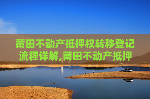 莆田不动产抵押权转移登记流程详解,莆田不动产抵押权转移登记流程怎么走