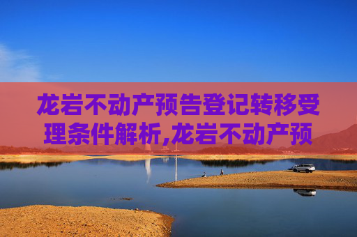 龙岩不动产预告登记转移受理条件解析,龙岩不动产预告登记转移受理条件有哪些