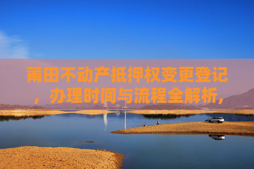 莆田不动产抵押权变更登记，办理时间与流程全解析,莆田不动产抵押权变更登记什么时间办