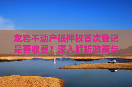 龙岩不动产抵押权首次登记是否收费？深入解析政策与流程,龙岩不动产抵押权首次登记收费吗