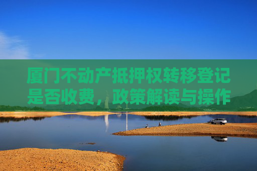 厦门不动产抵押权转移登记是否收费，政策解读与操作指南,厦门不动产抵押权转移登记收费吗