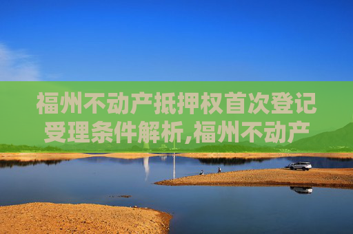 福州不动产抵押权首次登记受理条件解析,福州不动产抵押权首次登记受理条件有哪些