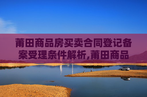 莆田商品房买卖合同登记备案受理条件解析,莆田商品房买卖合同登记备案受理条件有哪些