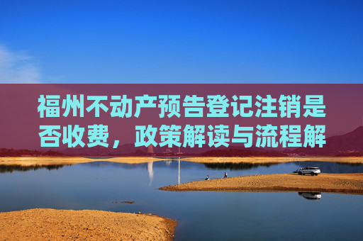 福州不动产预告登记注销是否收费，政策解读与流程解析,福州不动产预告登记注销收费吗