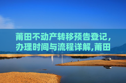 莆田不动产转移预告登记，办理时间与流程详解,莆田不动产转移预告登记什么时间办