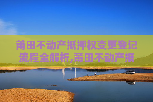 莆田不动产抵押权变更登记流程全解析,莆田不动产抵押权变更登记流程怎么走