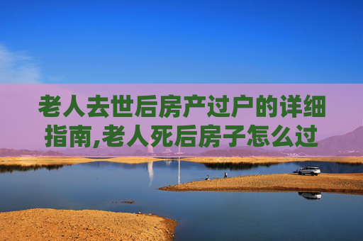 老人去世后房产过户的详细指南,老人死后房子怎么过户