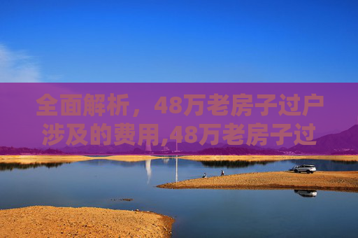全面解析，48万老房子过户涉及的费用,48万老房子过户什么费用