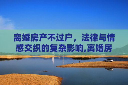 离婚房产不过户，法律与情感交织的复杂影响,离婚房产不过户有什么影响