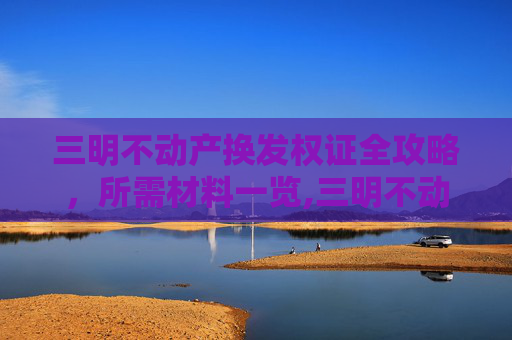 三明不动产换发权证全攻略，所需材料一览,三明不动产换发权证需要什么材料