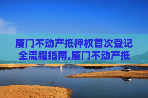 厦门不动产抵押权首次登记全流程指南,厦门不动产抵押权首次登记流程怎么走