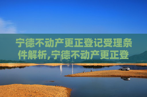 宁德不动产更正登记受理条件解析,宁德不动产更正登记受理条件有哪些