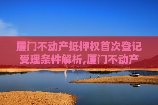 厦门不动产抵押权首次登记受理条件解析,厦门不动产抵押权首次登记受理条件有哪些